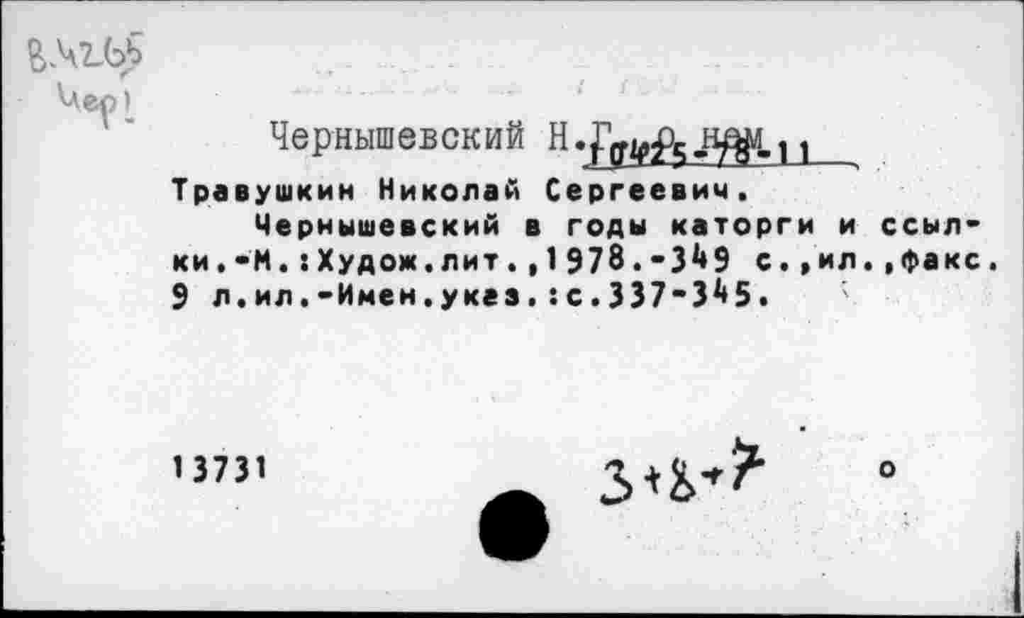 ﻿Чес’
Чернышевский	1
Травушкин Николай Сергеевич.
Чернышевский в годы каторги и ссылки. -М.:Худож.лит.,1978.-3^9 с.,ил.,факс. 9 л.ил.-Имен.указс.337-3^5.
1 3731
о